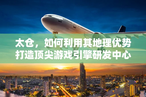 太仓，如何利用其地理优势打造顶尖游戏引擎研发中心？