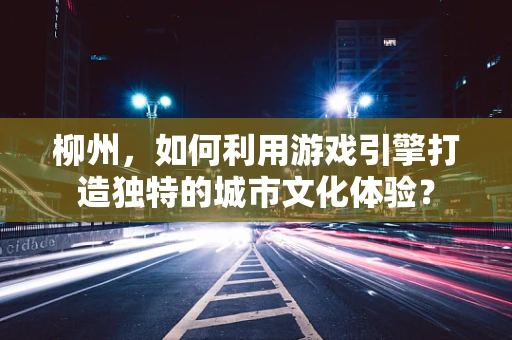 柳州，如何利用游戏引擎打造独特的城市文化体验？