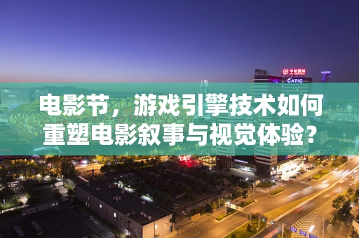 电影节，游戏引擎技术如何重塑电影叙事与视觉体验？