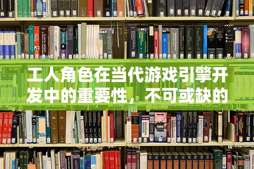 工人角色在当代游戏引擎开发中的重要性，不可或缺的幕后英雄