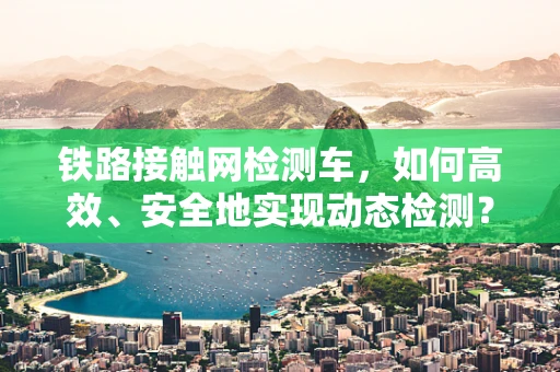 铁路接触网检测车，如何高效、安全地实现动态检测？