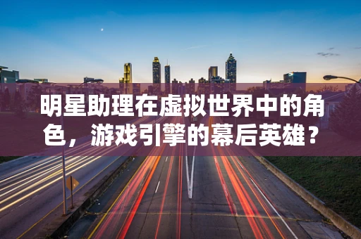 明星助理在虚拟世界中的角色，游戏引擎的幕后英雄？
