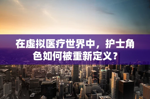 在虚拟医疗世界中，护士角色如何被重新定义？