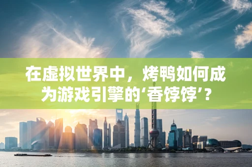 在虚拟世界中，烤鸭如何成为游戏引擎的‘香饽饽’？