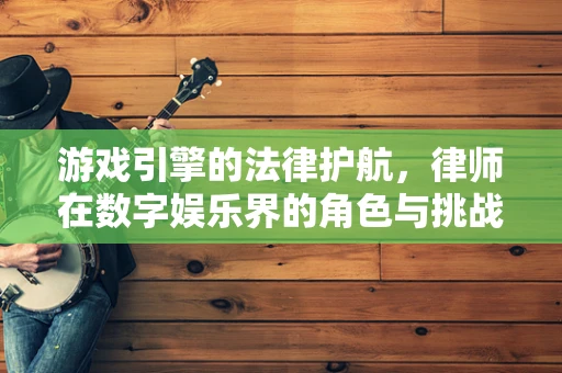 游戏引擎的法律护航，律师在数字娱乐界的角色与挑战