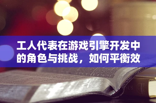工人代表在游戏引擎开发中的角色与挑战，如何平衡效率与创意？