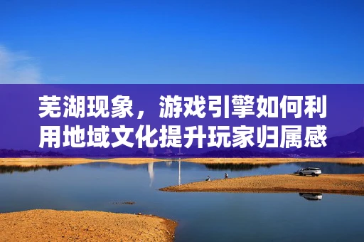 芜湖现象，游戏引擎如何利用地域文化提升玩家归属感？