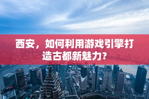 西安，如何利用游戏引擎打造古都新魅力？