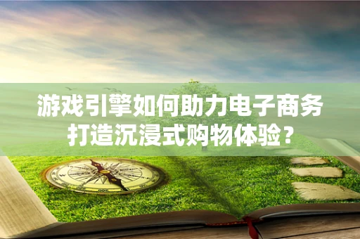 游戏引擎如何助力电子商务打造沉浸式购物体验？