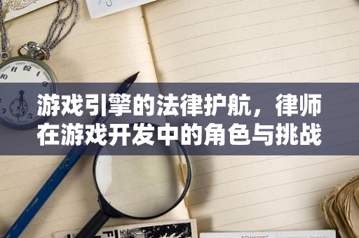 游戏引擎的法律护航，律师在游戏开发中的角色与挑战