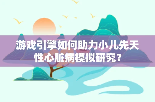 游戏引擎如何助力小儿先天性心脏病模拟研究？