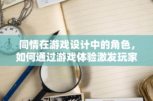 同情在游戏设计中的角色，如何通过游戏体验激发玩家的共情？