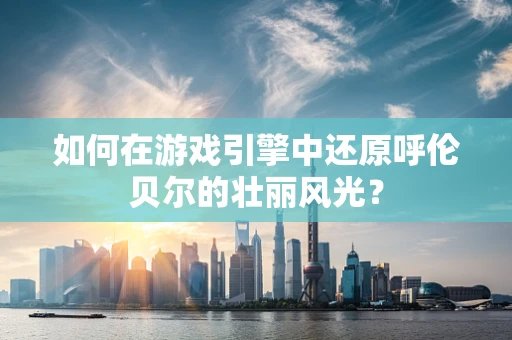 如何在游戏引擎中还原呼伦贝尔的壮丽风光？