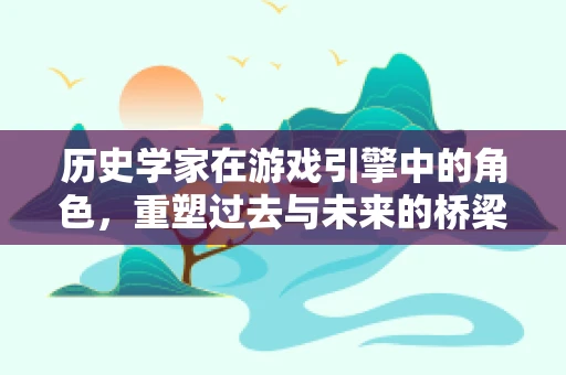 历史学家在游戏引擎中的角色，重塑过去与未来的桥梁