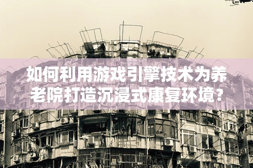 如何利用游戏引擎技术为养老院打造沉浸式康复环境？