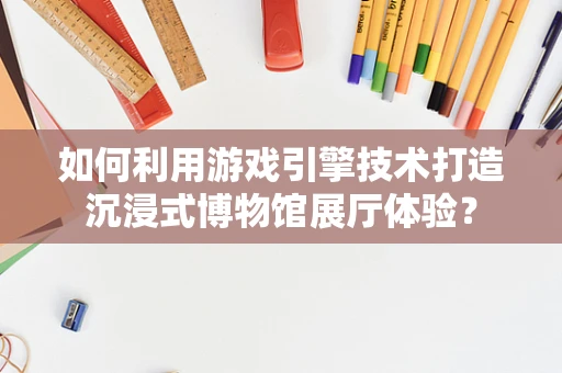 如何利用游戏引擎技术打造沉浸式博物馆展厅体验？