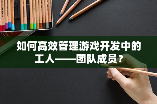 如何高效管理游戏开发中的工人——团队成员？