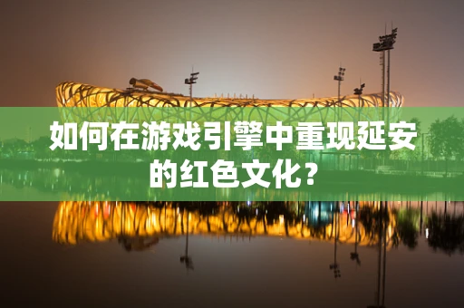 如何在游戏引擎中重现延安的红色文化？