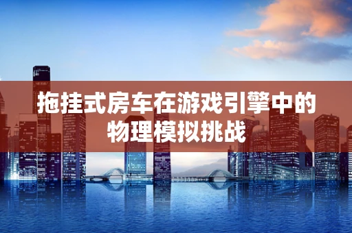 拖挂式房车在游戏引擎中的物理模拟挑战