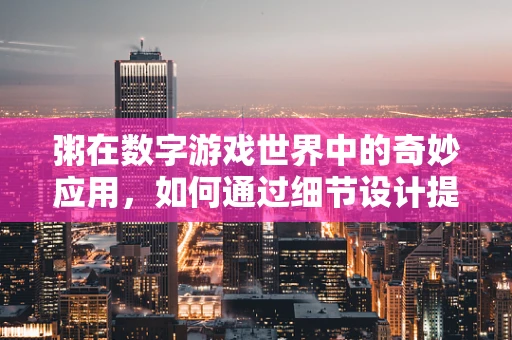 粥在数字游戏世界中的奇妙应用，如何通过细节设计提升玩家体验？