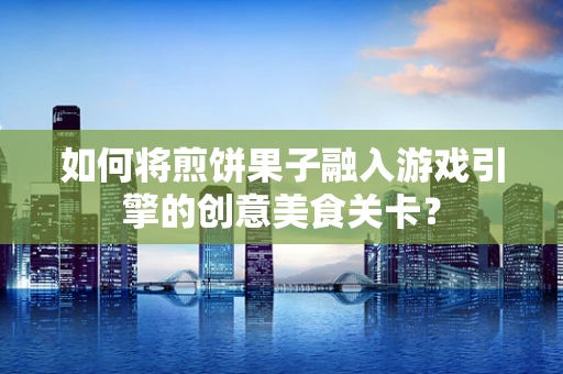 如何将煎饼果子融入游戏引擎的创意美食关卡？