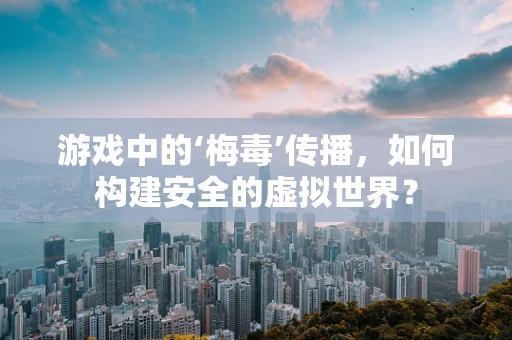 游戏中的‘梅毒’传播，如何构建安全的虚拟世界？