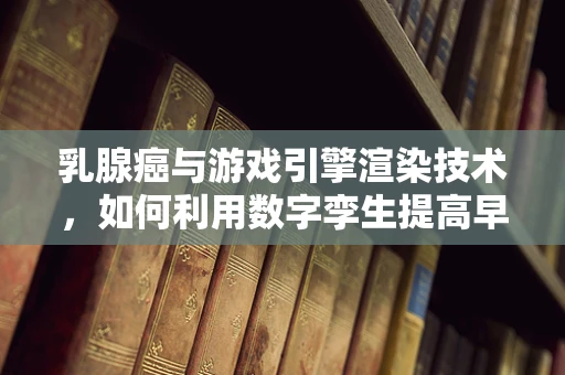乳腺癌与游戏引擎渲染技术，如何利用数字孪生提高早期诊断率？