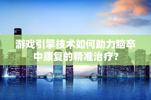 游戏引擎技术如何助力脑卒中康复的精准治疗？