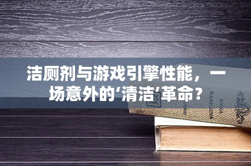 洁厕剂与游戏引擎性能，一场意外的‘清洁’革命？