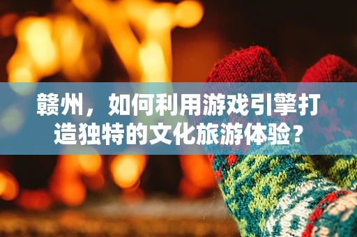 赣州，如何利用游戏引擎打造独特的文化旅游体验？