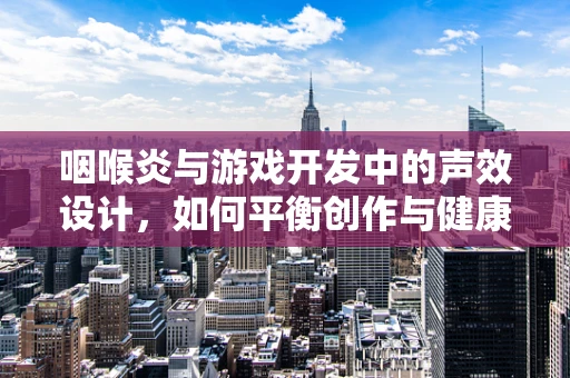 咽喉炎与游戏开发中的声效设计，如何平衡创作与健康？