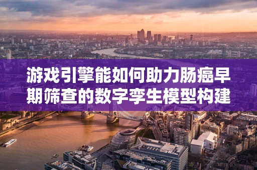 游戏引擎能如何助力肠癌早期筛查的数字孪生模型构建？
