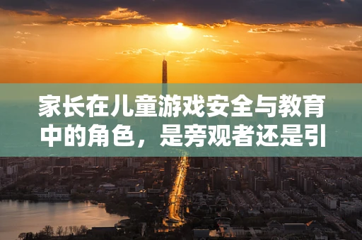 家长在儿童游戏安全与教育中的角色，是旁观者还是引导者？