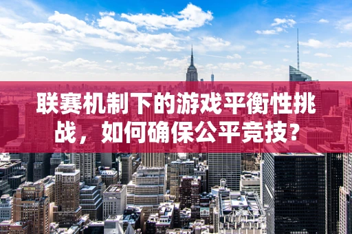 联赛机制下的游戏平衡性挑战，如何确保公平竞技？
