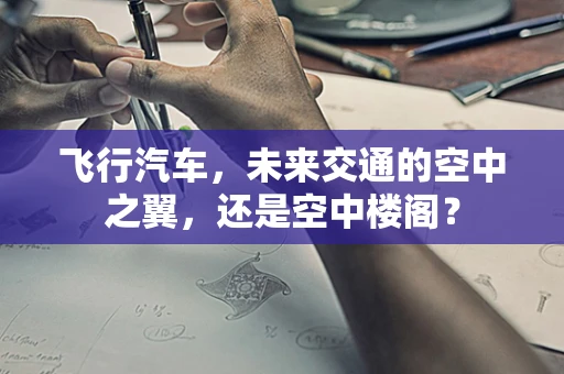 飞行汽车，未来交通的空中之翼，还是空中楼阁？