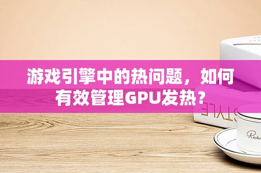 游戏引擎中的热问题，如何有效管理GPU发热？