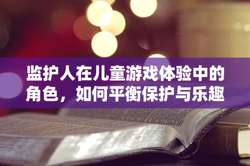 监护人在儿童游戏体验中的角色，如何平衡保护与乐趣？