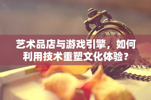 艺术品店与游戏引擎，如何利用技术重塑文化体验？