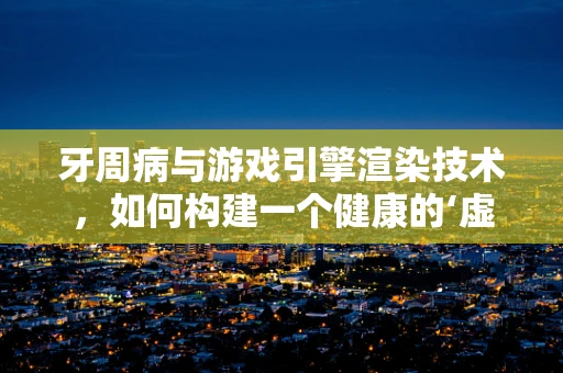 牙周病与游戏引擎渲染技术，如何构建一个健康的‘虚拟口腔’？