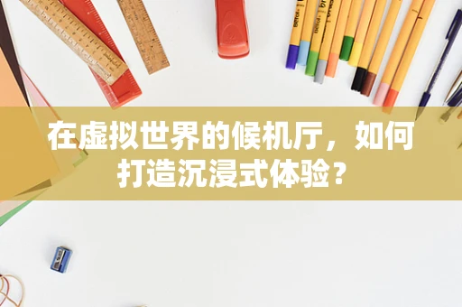 在虚拟世界的候机厅，如何打造沉浸式体验？