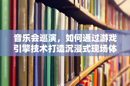 音乐会巡演，如何通过游戏引擎技术打造沉浸式现场体验？