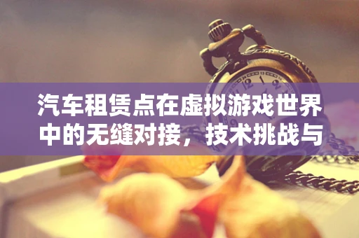 汽车租赁点在虚拟游戏世界中的无缝对接，技术挑战与解决方案