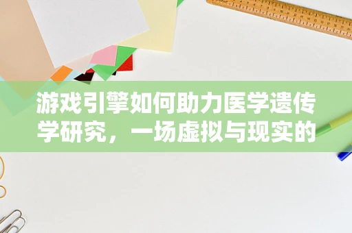 游戏引擎如何助力医学遗传学研究，一场虚拟与现实的跨界对话