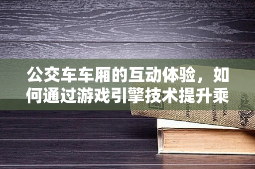公交车车厢的互动体验，如何通过游戏引擎技术提升乘客的沉浸感？