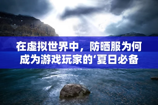 在虚拟世界中，防晒服为何成为游戏玩家的‘夏日必备’？