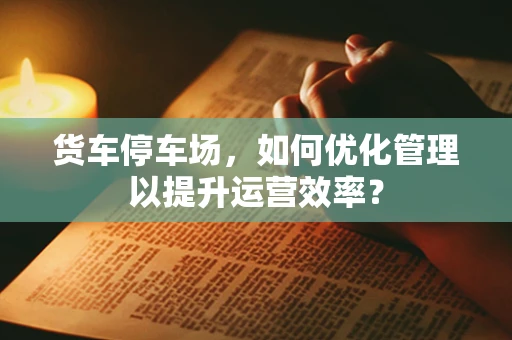 货车停车场，如何优化管理以提升运营效率？