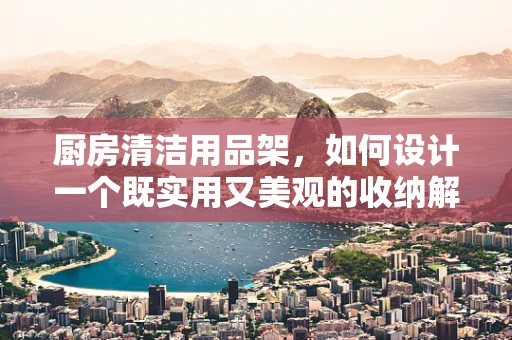 厨房清洁用品架，如何设计一个既实用又美观的收纳解决方案？
