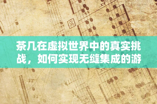 茶几在虚拟世界中的真实挑战，如何实现无缝集成的游戏茶几交互？