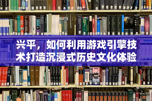 兴平，如何利用游戏引擎技术打造沉浸式历史文化体验？