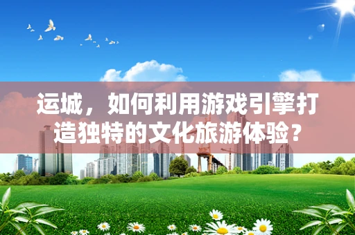 运城，如何利用游戏引擎打造独特的文化旅游体验？